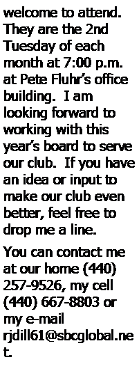 Text Box: welcome to attend.  They are the 2nd Tuesday of each month at 7:00 p.m. at Pete Fluhrs office building.  I am 
looking forward to working with this years board to serve our club.  If you have an idea or input to make our club even better, feel free to drop me a line.   You can contact me at our home (440) 257-9526, my cell (440) 667-8803 or my e-mail rjdill61@sbcglobal.net.