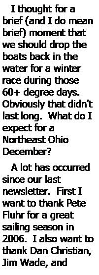 Text Box:    I thought for a brief (and I do mean brief) moment that we should drop the boats back in the 
water for a winter race during those 60+ degree days.  
Obviously that didnt last long.  What do I expect for a 
Northeast Ohio 
December?   A lot has occurred since our last 
newsletter.  First I want to thank Pete Fluhr for a great 
sailing season in 2006.  I also want to thank Dan Christian, Jim Wade, and 
