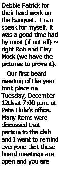 Text Box: Debbie Patrick for their hard work on the banquet.  I can speak for myself, it was a good time had by most (if not all) ~ right Rob and Clay Mock (we have the pictures to prove it).    Our first board meeting of the year took place on 
Tuesday, December 12th at 7:00 p.m. at Pete Fluhrs office.  Many items were 
discussed that 
pertain to the club and I want to remind everyone that these board meetings are open and you are 