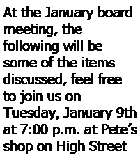 Text Box: At the January board meeting, the 
following will be some of the items
discussed, feel free to join us on 
Tuesday, January 9th at 7:00 p.m. at Petes shop on High Street 