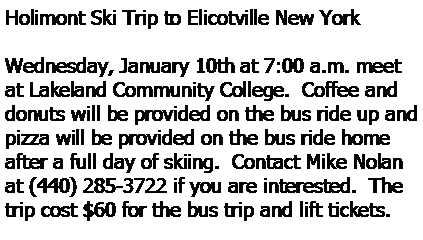 Text Box: Holimont Ski Trip to Elicotville New YorkWednesday, January 10th at 7:00 a.m. meet at Lakeland Community College.  Coffee and donuts will be provided on the bus ride up and pizza will be provided on the bus ride home after a full day of skiing.  Contact Mike Nolan at (440) 285-3722 if you are interested.  The trip cost $60 for the bus trip and lift tickets. 