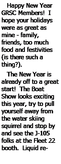 Text Box:    Happy New Year GRSC Members!  I hope your holidays were as great as mine - family, friends, too much food and festivities (is there such a thing?).     The New Year is already off to a great start!  The Boat Show looks exciting this year, try to pull yourself away from the water skiing squirrel and stop by and see the J-105 folks at the Fleet 22 booth.  Liquid re