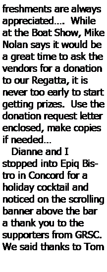 Text Box: freshments are always appreciated.  While at the Boat Show, Mike Nolan says it would be a great time to ask the vendors for a donation to our Regatta, it is never too early to start getting prizes.  Use the donation request letter enclosed, make copies if needed   Dianne and I stopped into Epiq Bistro in Concord for a holiday cocktail and noticed on the scrolling banner above the bar a thank you to the supporters from GRSC. We said thanks to Tom 