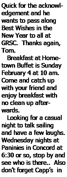 Text Box: Quick for the acknowledgement and he wants to pass along Best Wishes in the New Year to all at GRSC.  Thanks again, Tom.   Breakfast at Hometown Buffet is Sunday February 4 at 10 am. Come and catch up with your friend and  enjoy breakfast with no clean up afterwards.   Looking for a casual night to talk sailing and have a few laughs.  Wednesday nights at Paninies in Concord at 6:30 or so, stop by and see who is there..  Also dont forget Capps  in 