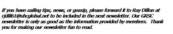 Text Box: If you have sailing tips, news, or gossip, please forward it to Ray Dillon at rjdill61@sbcglobal.net to be included in the next newsletter. Our GRSC 
newsletter is only as good as the information provided by members.  Thank you for making our newsletter fun to read.