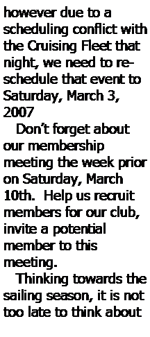 Text Box: however due to a scheduling conflict with the Cruising Fleet that night, we need to reschedule that event to Saturday, March 3, 2007    Dont forget about our membership 
meeting the week prior on Saturday, March 10th.  Help us recruit 
members for our club, invite a potential 
member to this 
meeting.   Thinking towards the sailing season, it is not too late to think about 