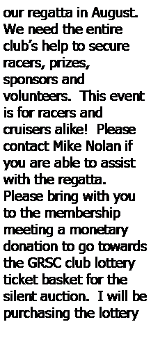 Text Box: our regatta in August.  We need the entire clubs help to secure racers, prizes, 
sponsors and 
volunteers.  This event is for racers and 
cruisers alike!  Please 
contact Mike Nolan if you are able to assist with the regatta.  Please bring with you to the membership meeting a monetary donation to go towards the GRSC club lottery ticket basket for the silent auction.  I will be purchasing the lottery 