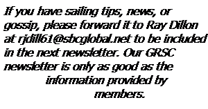 Text Box: If you have sailing tips, news, or 
gossip, please forward it to Ray Dillon at rjdill61@sbcglobal.net to be included in the next newsletter. Our GRSC newsletter is only as good as the 
	information provided by 
		  members.  