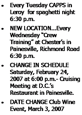 Text Box: Every Tuesday CAPPS in Leroy  for spaghetti night 6:30 p.m.NEW LOCATION...Every Wednesday Crew 
Training at Chesters in Painesville, Richmond Road 6:30 p.m.CHANGE IN SCHEDULE Saturday, February 24, 2007 at 6:00 p.m.- Cruising Meeting at D.C.s 
Restaurant in Painesville.DATE CHANGE Club Wine Event, March 3, 2007 
