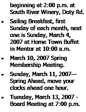 Text Box: beginning at 2:00 p.m. at South River Winery, Doty Rd.Sailing Breakfast, first 
Sunday of each month, next one is Sunday, March 4, 2007 at Home Town Buffet in Mentor at 10:00 a.m.March 10, 2007 Spring 
Membership Meeting.Sunday, March 11, 2007Spring Ahead, move your clocks ahead one hour.Tuesday, March 13, 2007 - Board Meeting at 7:00 p.m.