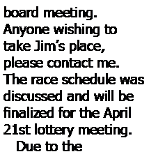 Text Box: board meeting.  
Anyone wishing to take Jims place, please contact me.  The race schedule was discussed and will be finalized for the April 21st lottery meeting.
   Due to the 
